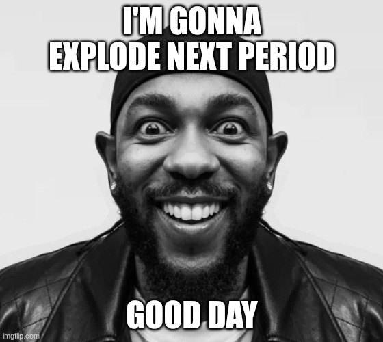 kdot jumpscare | I'M GONNA EXPLODE NEXT PERIOD; GOOD DAY | image tagged in kdot jumpscare | made w/ Imgflip meme maker