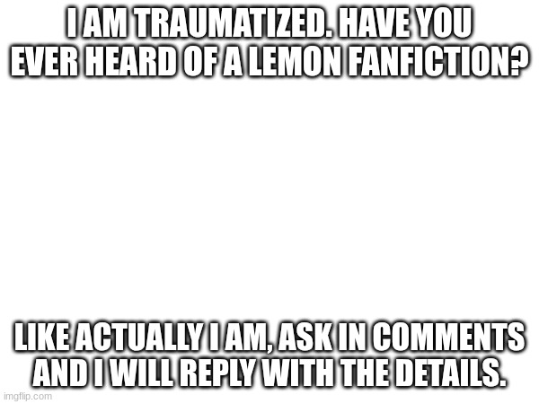 Help. | I AM TRAUMATIZED. HAVE YOU EVER HEARD OF A LEMON FANFICTION? LIKE ACTUALLY I AM, ASK IN COMMENTS AND I WILL REPLY WITH THE DETAILS. | image tagged in depression,depressed,sad,help me | made w/ Imgflip meme maker