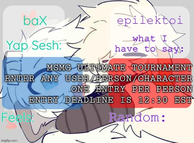 baX and epilektoi shared Template | MSMG ULTIMATE TOURNAMENT
ENTER ANY USER/PERSON/CHARACTER
ONE ENTRY PER PERSON
ENTRY DEADLINE IS 12:30 EST | image tagged in bax and epilektoi shared template | made w/ Imgflip meme maker