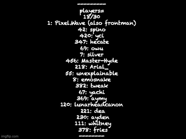 --------- 
players= 
18/30 
1: Pixel.Wave (also frontman) 
42: spino 
420: yci 
347: hecate 
69: owu 
7: silver 
456: Master-Hyde 
218: Arial_ 
55: unexplainable 
8: emosnake 
382: tweak 
67: yachi 
369: aymy 
120: lunarheadcanon 
221: dea
230: ayden
111: whitney
378: fries
-------- | made w/ Imgflip meme maker