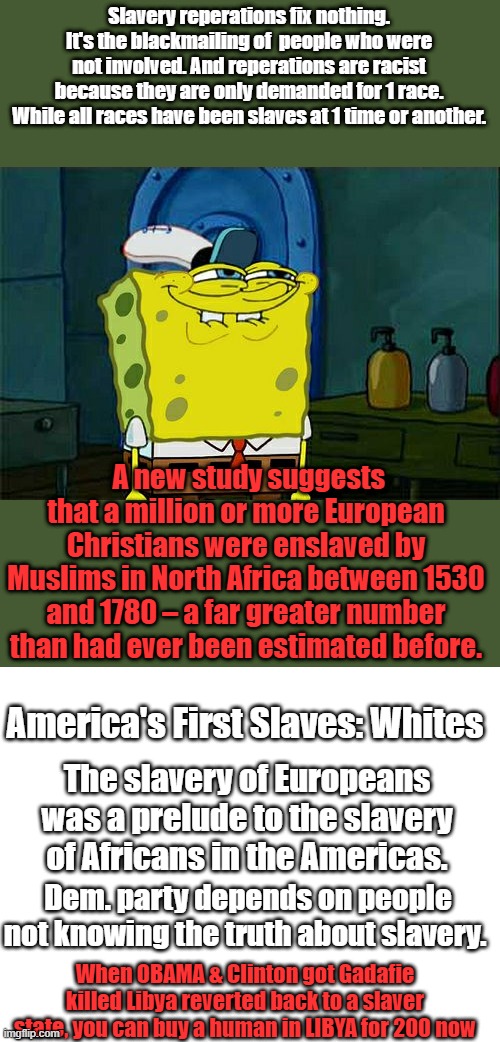 THEY keep you in the past to generate anger about something you can't fix or doing anything about.Black slavery was economics | Slavery reperations fix nothing. It's the blackmailing of  people who were not involved. And reperations are racist because they are only demanded for 1 race. While all races have been slaves at 1 time or another. A new study suggests that a million or more European Christians were enslaved by Muslims in North Africa between 1530 and 1780 – a far greater number than had ever been estimated before. America's First Slaves: Whites; The slavery of Europeans was a prelude to the slavery of Africans in the Americas. Dem. party depends on people not knowing the truth about slavery. When OBAMA & Clinton got Gadafie killed Libya reverted back to a slaver state, you can buy a human in LIBYA for 200 now | image tagged in memes,don't you squidward,blank white template | made w/ Imgflip meme maker