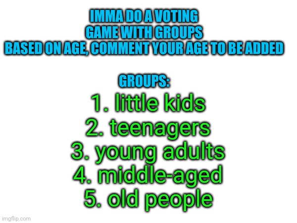 IMMA DO A VOTING GAME WITH GROUPS BASED ON AGE, COMMENT YOUR AGE TO BE ADDED
 
GROUPS:; 1. little kids
2. teenagers
3. young adults
4. middle-aged
5. old people | made w/ Imgflip meme maker