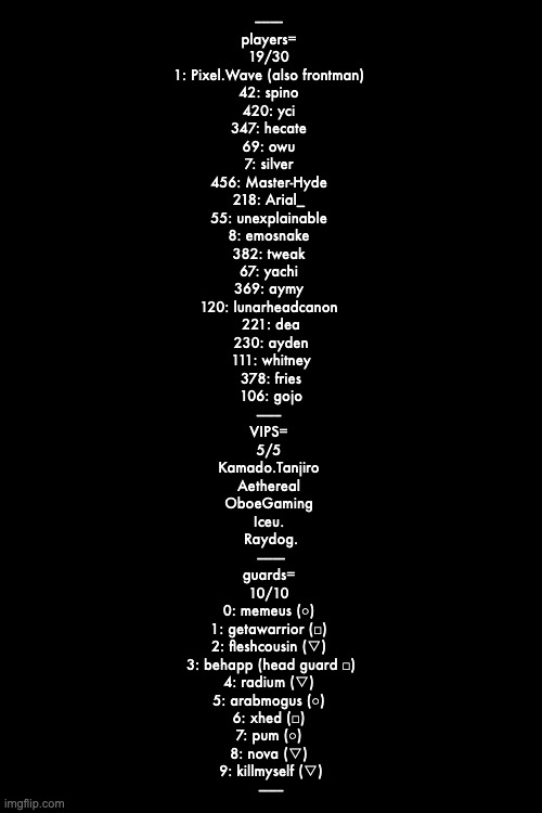 --------- 
players= 
19/30 
1: Pixel.Wave (also frontman) 
42: spino 
420: yci 
347: hecate 
69: owu 
7: silver 
456: Master-Hyde 
218: Arial_ 
55: unexplainable 
8: emosnake 
382: tweak 
67: yachi 
369: aymy 
120: lunarheadcanon 
221: dea
230: ayden
111: whitney
378: fries
106: gojo
-------- 
VIPS= 
5/5 
Kamado.Tanjiro 
Aethereal 
OboeGaming 
Iceu. 
Raydog.
---------
guards= 
10/10 
0: memeus (○) 
1: getawarrior (□) 
2: fleshcousin (▽) 
3: behapp (head guard □)
4: radium (▽) 
5: arabmogus (○) 
6: xhed (□) 
7: pum (○) 
8: nova (▽) 
9: killmyself (▽)
-------- | made w/ Imgflip meme maker