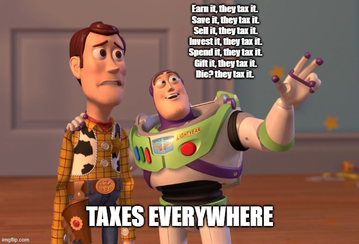 TaxEverywhere | Earn it, they tax it. 
Save it, they tax it.
Sell it, they tax it.
Invest it, they tax it.
Spend it, they tax it.
Gift it, they tax it.
Die? they tax it. TAXES EVERYWHERE | image tagged in memes,x x everywhere | made w/ Imgflip meme maker