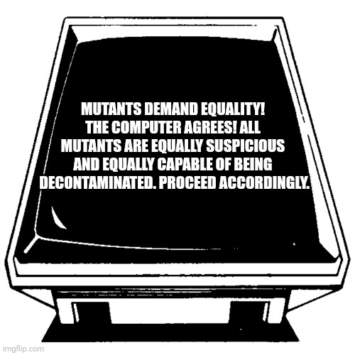 The Computer says. | MUTANTS DEMAND EQUALITY! 
THE COMPUTER AGREES! ALL 
MUTANTS ARE EQUALLY SUSPICIOUS 
AND EQUALLY CAPABLE OF BEING 
DECONTAMINATED. PROCEED ACCORDINGLY. | image tagged in the computer says | made w/ Imgflip meme maker