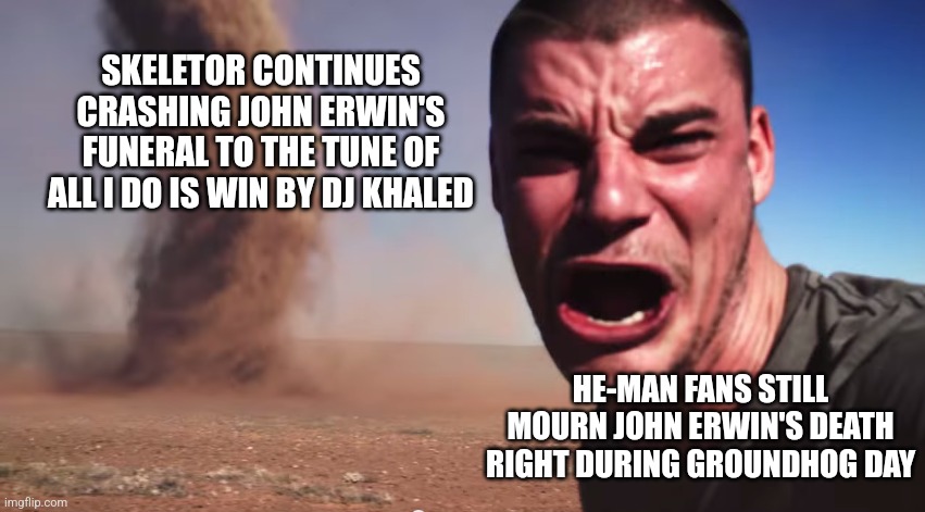 Here it comes | SKELETOR CONTINUES CRASHING JOHN ERWIN'S FUNERAL TO THE TUNE OF ALL I DO IS WIN BY DJ KHALED; HE-MAN FANS STILL MOURN JOHN ERWIN'S DEATH RIGHT DURING GROUNDHOG DAY | image tagged in here it comes,he-man,dj khaled,groundhog day | made w/ Imgflip meme maker