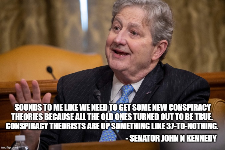 Memes on the Senate Floor | SOUNDS TO ME LIKE WE NEED TO GET SOME NEW CONSPIRACY THEORIES BECAUSE ALL THE OLD ONES TURNED OUT TO BE TRUE. 
CONSPIRACY THEORISTS ARE UP SOMETHING LIKE 37-TO-NOTHING. - SENATOR JOHN N KENNEDY | image tagged in conspiracy,conspiracy theory,politics lol | made w/ Imgflip meme maker