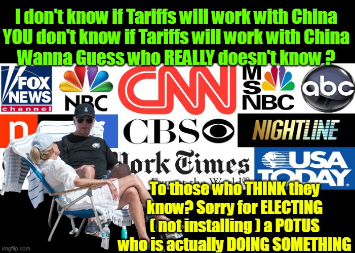 Message to the "Tarrified" Liberal Democrats | I don't know if Tariffs will work with China
YOU don't know if Tariffs will work with China
Wanna Guess who REALLY doesn't know ? To those who THINK they know? Sorry for ELECTING ( not installing ) a POTUS who is actually DOING SOMETHING | image tagged in tariffs china msm meme | made w/ Imgflip meme maker