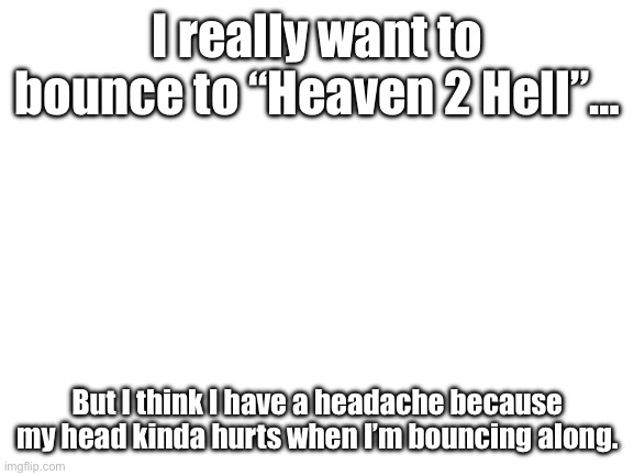 Ugh… -_- | I really want to bounce to “Heaven 2 Hell”…; But I think I have a headache because my head kinda hurts when I’m bouncing along. | image tagged in blank white template,hazbin hotel,alastor hazbin hotel | made w/ Imgflip meme maker