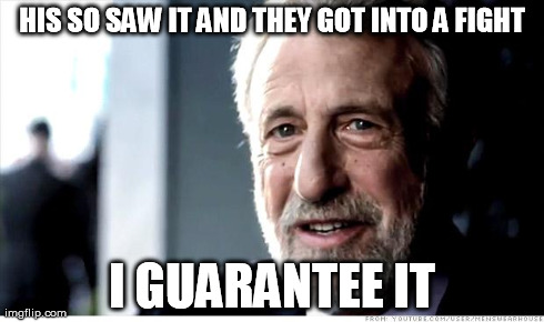 I Guarantee It Meme | HIS SO SAW IT AND THEY GOT INTO A FIGHT I GUARANTEE IT | image tagged in memes,i guarantee it,AdviceAnimals | made w/ Imgflip meme maker