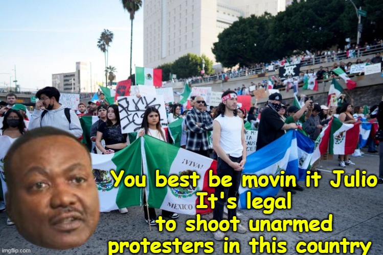 Not to mention, you get a statue ! | You best be movin it Julio
It's legal to shoot unarmed protesters in this country | image tagged in byrd warning protesters shoot unarmed meme | made w/ Imgflip meme maker