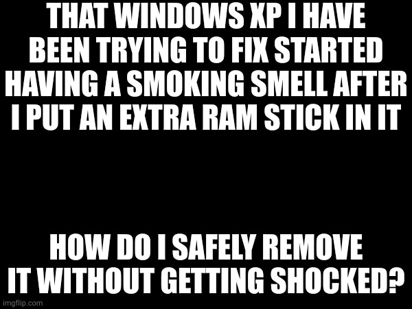 i am actually scared for my life right now, please pray that my house does not catch fire. | THAT WINDOWS XP I HAVE BEEN TRYING TO FIX STARTED HAVING A SMOKING SMELL AFTER I PUT AN EXTRA RAM STICK IN IT; HOW DO I SAFELY REMOVE IT WITHOUT GETTING SHOCKED? | made w/ Imgflip meme maker