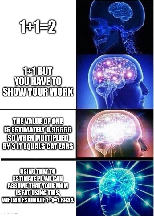 Math class really does feel that way | 1+1=2; 1+1 BUT YOU HAVE TO SHOW YOUR WORK; THE VALUE OF ONE IS ESTIMATELY 0.96666 SO WHEN MULTIPLIED BY 3 IT EQUALS CAT EARS; USING THAT TO ESTIMATE PI, WE CAN ASSUME THAT YOUR MOM IS FAT, USING THIS, WE CAN ESTIMATE 1+1=1.8934 | image tagged in memes,expanding brain,funny,school,math | made w/ Imgflip meme maker