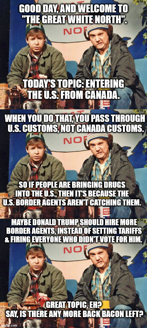 Even these guys are smarter than dumb donalt. | GOOD DAY, AND WELCOME TO
 "THE GREAT WHITE NORTH". TODAY'S TOPIC: ENTERING THE U.S. FROM CANADA. WHEN YOU DO THAT, YOU PASS THROUGH
 U.S. CUSTOMS, NOT CANADA CUSTOMS. SO IF PEOPLE ARE BRINGING DRUGS INTO THE U.S., THEN IT'S BECAUSE THE U.S. BORDER AGENTS AREN'T CATCHING THEM. MAYBE DONALD TRUMP SHOULD HIRE MORE BORDER AGENTS, INSTEAD OF SETTING TARIFFS & FIRING EVERYONE WHO DIDN'T VOTE FOR HIM. GREAT TOPIC, EH?
 SAY, IS THERE ANY MORE BACK BACON LEFT? | image tagged in great white north,idiot trump,fascist trump,fuhrer elon | made w/ Imgflip meme maker