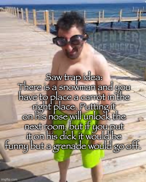 Saw trap idea | Saw trap idea:
There is a snowman and you have to place a carrot in the right place. Putting it on his nose will unlock the next room, but if you put it on his dick it would be funny but a grenade would go off. | image tagged in brad marchand enjoying the offseason | made w/ Imgflip meme maker