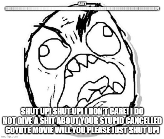 my message to the crackheads crying over coyote vs acme | SHUT UUUUUUUUUUUUUUUUUUUUUUUUUUUUUUUUUUUUUUUUUUUUUUUUUUUUUUUUUUUUUUUUUUUUUUUUUUUUP! SHUT UP! SHUT UP! I DON'T CARE! I DO NOT GIVE A SHIT ABOUT YOUR STUPID CANCELLED COYOTE MOVIE WILL YOU PLEASE JUST SHUT UP! | image tagged in rage,public service announcement | made w/ Imgflip meme maker