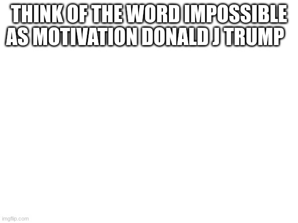 THINK OF THE WORD IMPOSSIBLE AS MOTIVATION DONALD J TRUMP | made w/ Imgflip meme maker