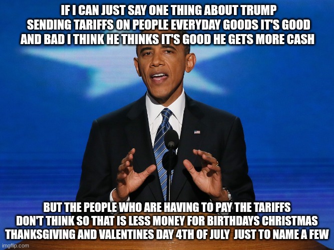 barack obama | IF I CAN JUST SAY ONE THING ABOUT TRUMP SENDING TARIFFS ON PEOPLE EVERYDAY GOODS IT'S GOOD AND BAD I THINK HE THINKS IT'S GOOD HE GETS MORE CASH; BUT THE PEOPLE WHO ARE HAVING TO PAY THE TARIFFS DON'T THINK SO THAT IS LESS MONEY FOR BIRTHDAYS CHRISTMAS THANKSGIVING AND VALENTINES DAY 4TH OF JULY  JUST TO NAME A FEW | image tagged in barack obama | made w/ Imgflip meme maker