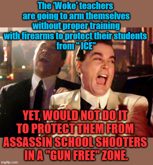 WOKE teachers | The 'Woke' teachers 
are going to arm themselves
without proper training
with firearms to protect their students 
from " ICE"; YET, WOULD NOT DO IT 
TO PROTECT THEM FROM 
ASSASSIN SCHOOL SHOOTERS 
IN A "GUN FREE" ZONE. | image tagged in gun control,gun free zone,liberal logic,liberal hypocrisy,liberal vs conservative | made w/ Imgflip meme maker