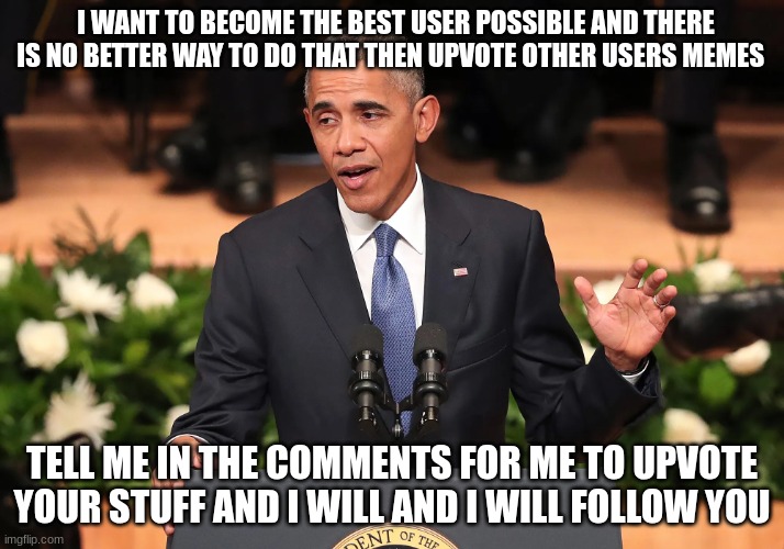 barack obama | I WANT TO BECOME THE BEST USER POSSIBLE AND THERE IS NO BETTER WAY TO DO THAT THEN UPVOTE OTHER USERS MEMES; TELL ME IN THE COMMENTS FOR ME TO UPVOTE YOUR STUFF AND I WILL AND I WILL FOLLOW YOU | image tagged in barack obama | made w/ Imgflip meme maker