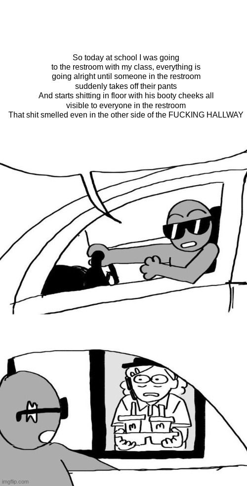 Tumblr Drive Through Meme | So today at school I was going to the restroom with my class, everything is going alright until someone in the restroom suddenly takes off their pants
And starts shitting in floor with his booty cheeks all visible to everyone in the restroom
That shit smelled even in the other side of the FUСKING HALLWAY | image tagged in tumblr drive through meme | made w/ Imgflip meme maker