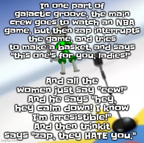 Oh I'm a gummy bear | In one part of galactic groove, the main crew goes to watch an NBA game, but then zap interrupts the game, and tries to make a basket, and says "this one's for you, ladies!"; And all the women just say "eew!" And he says "hey, hey calm down! I know I'm irresistible!" And then trinkit says "zap, they HATE you." | image tagged in oh i'm a gummy bear | made w/ Imgflip meme maker