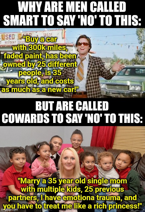 Dating double standards are getting out of hand | WHY ARE MEN CALLED SMART TO SAY 'NO' TO THIS:; "Buy a car with 300k miles, faded paint, has been owned by 25 different people, is 35 years old, and costs as much as a new car!"; BUT ARE CALLED COWARDS TO SAY 'NO' TO THIS:; "Marry a 35 year old single mom with multiple kids, 25 previous partners, I have emotiona trauma, and you have to treat me like a rich princess!" | image tagged in used car salesman,single mom with kids,dating,modern problems require modern solutions,relationships,double standards | made w/ Imgflip meme maker