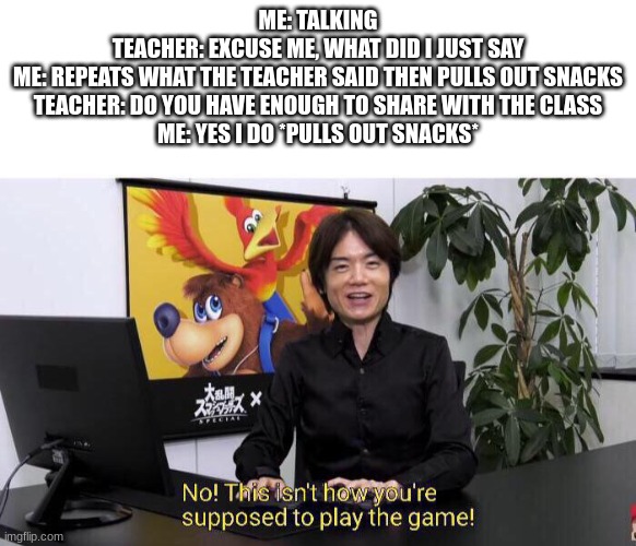 No! This isn't how you're supposed to play the game! | ME: TALKING
TEACHER: EXCUSE ME, WHAT DID I JUST SAY
ME: REPEATS WHAT THE TEACHER SAID THEN PULLS OUT SNACKS
TEACHER: DO YOU HAVE ENOUGH TO SHARE WITH THE CLASS
ME: YES I DO *PULLS OUT SNACKS* | image tagged in no this isn't how you're supposed to play the game | made w/ Imgflip meme maker