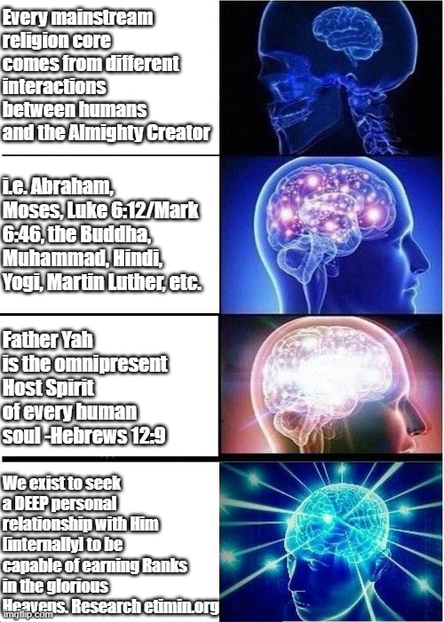 Enoch lived for +900 years and was taken up to Heaven without seeing Death because he had lived a life that was pleasing to Fath | Every mainstream religion core comes from different interactions between humans and the Almighty Creator; i.e. Abraham, Moses, Luke 6:12/Mark 6:46, the Buddha, Muhammad, Hindi, Yogi, Martin Luther, etc. Father Yah is the omnipresent Host Spirit of every human soul -Hebrews 12:9; We exist to seek a DEEP personal relationship with Him [internally] to be capable of earning Ranks in the glorious Heavens. Research etimin.org | image tagged in memes,expanding brain | made w/ Imgflip meme maker
