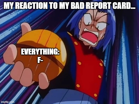 My Reaction to My Bad Report Card | MY REACTION TO MY BAD REPORT CARD... EVERYTHING: F- | image tagged in report card,school,pokemon,team rocket | made w/ Imgflip meme maker