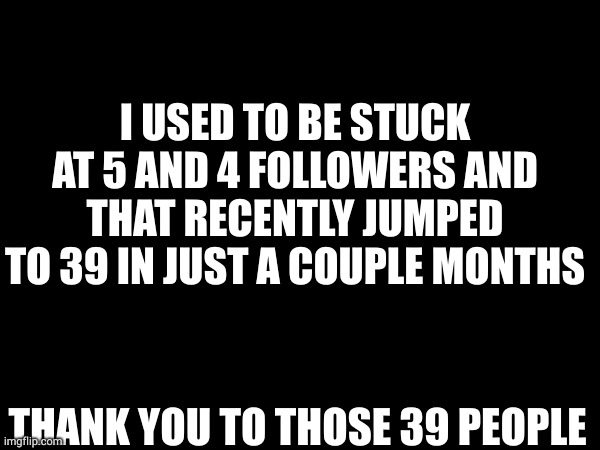 I USED TO BE STUCK AT 5 AND 4 FOLLOWERS AND THAT RECENTLY JUMPED TO 39 IN JUST A COUPLE MONTHS; THANK YOU TO THOSE 39 PEOPLE | made w/ Imgflip meme maker