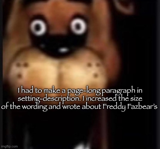 Hopefully it was good enough | I had to make a page-long paragraph in setting-description. I increased the size of the wording and wrote about Freddy Fazbear’s | image tagged in fred fazbar | made w/ Imgflip meme maker