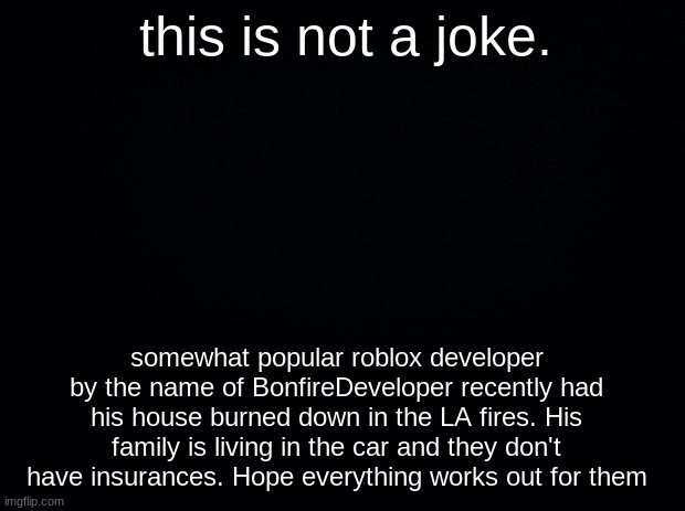 Black background | this is not a joke. somewhat popular roblox developer by the name of BonfireDeveloper recently had his house burned down in the LA fires. His family is living in the car and they don't have insurances. Hope everything works out for them | image tagged in black background | made w/ Imgflip meme maker