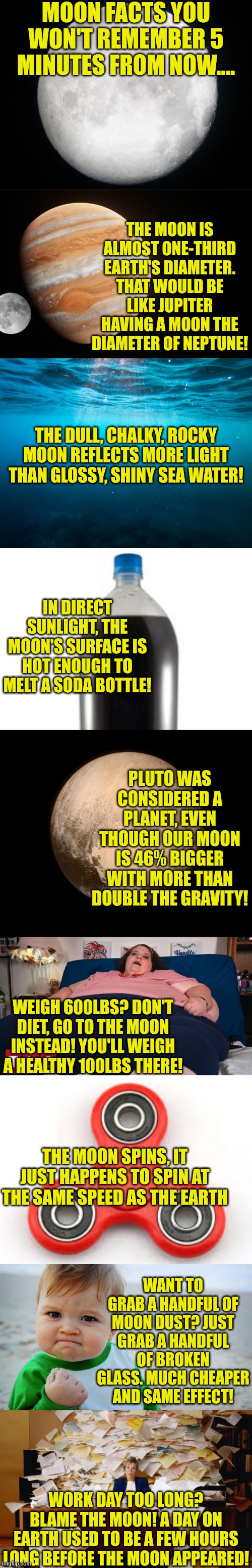 The best facts are ones you forget in a few minutes... | MOON FACTS YOU WON'T REMEMBER 5 MINUTES FROM NOW.... THE MOON IS ALMOST ONE-THIRD EARTH'S DIAMETER. THAT WOULD BE LIKE JUPITER HAVING A MOON THE DIAMETER OF NEPTUNE! THE DULL, CHALKY, ROCKY MOON REFLECTS MORE LIGHT THAN GLOSSY, SHINY SEA WATER! IN DIRECT SUNLIGHT, THE MOON'S SURFACE IS HOT ENOUGH TO MELT A SODA BOTTLE! PLUTO WAS CONSIDERED A PLANET, EVEN THOUGH OUR MOON IS 46% BIGGER WITH MORE THAN DOUBLE THE GRAVITY! WEIGH 600LBS? DON'T DIET, GO TO THE MOON INSTEAD! YOU'LL WEIGH A HEALTHY 100LBS THERE! THE MOON SPINS, IT JUST HAPPENS TO SPIN AT THE SAME SPEED AS THE EARTH; WANT TO GRAB A HANDFUL OF MOON DUST? JUST GRAB A HANDFUL OF BROKEN GLASS. MUCH CHEAPER AND SAME EFFECT! WORK DAY TOO LONG? BLAME THE MOON! A DAY ON EARTH USED TO BE A FEW HOURS LONG BEFORE THE MOON APPEARED! | image tagged in full moon,facts,knowledge is power,useless stuff,boredom,space | made w/ Imgflip meme maker