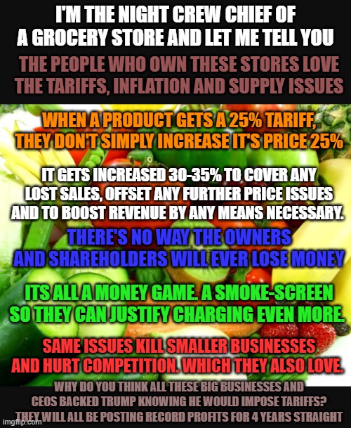 The game is rigged, and you ain't in it. | I'M THE NIGHT CREW CHIEF OF A GROCERY STORE AND LET ME TELL YOU; THE PEOPLE WHO OWN THESE STORES LOVE THE TARIFFS, INFLATION AND SUPPLY ISSUES; WHEN A PRODUCT GETS A 25% TARIFF, THEY DON'T SIMPLY INCREASE IT'S PRICE 25%; IT GETS INCREASED 30-35% TO COVER ANY LOST SALES, OFFSET ANY FURTHER PRICE ISSUES AND TO BOOST REVENUE BY ANY MEANS NECESSARY. THERE'S NO WAY THE OWNERS AND SHAREHOLDERS WILL EVER LOSE MONEY; ITS ALL A MONEY GAME. A SMOKE-SCREEN SO THEY CAN JUSTIFY CHARGING EVEN MORE. SAME ISSUES KILL SMALLER BUSINESSES AND HURT COMPETITION. WHICH THEY ALSO LOVE. WHY DO YOU THINK ALL THESE BIG BUSINESSES AND CEOS BACKED TRUMP KNOWING HE WOULD IMPOSE TARIFFS? THEY WILL ALL BE POSTING RECORD PROFITS FOR 4 YEARS STRAIGHT | image tagged in inflation,tariffs,trump,greed | made w/ Imgflip meme maker