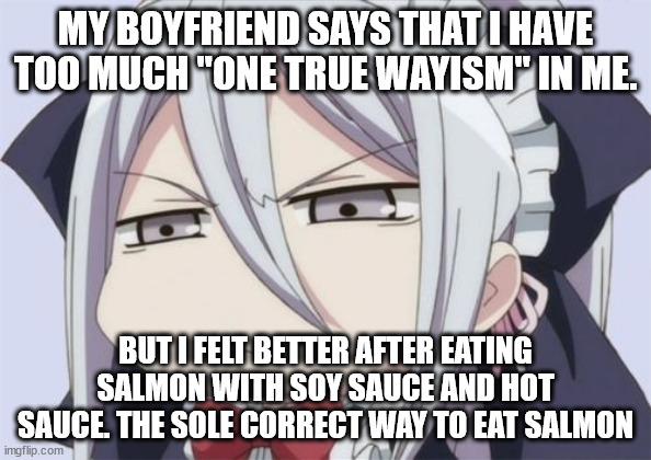 One True Wayism | MY BOYFRIEND SAYS THAT I HAVE TOO MUCH "ONE TRUE WAYISM" IN ME. BUT I FELT BETTER AFTER EATING SALMON WITH SOY SAUCE AND HOT SAUCE. THE SOLE CORRECT WAY TO EAT SALMON | image tagged in angry/unamused anime girl | made w/ Imgflip meme maker