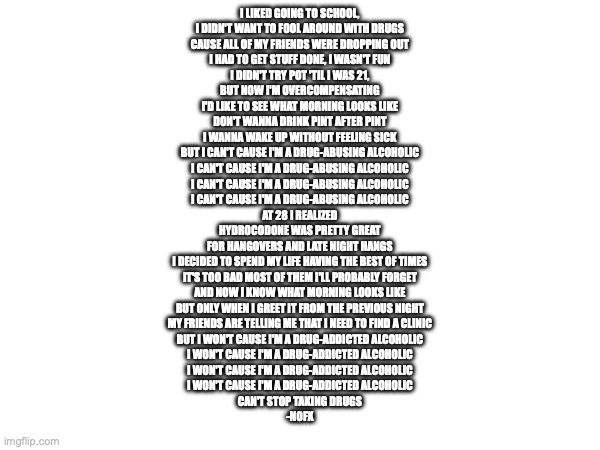 I LIKED GOING TO SCHOOL,
I DIDN'T WANT TO FOOL AROUND WITH DRUGS
CAUSE ALL OF MY FRIENDS WERE DROPPING OUT
I HAD TO GET STUFF DONE, I WASN'T FUN
I DIDN'T TRY POT 'TIL I WAS 21,
BUT NOW I'M OVERCOMPENSATING
I'D LIKE TO SEE WHAT MORNING LOOKS LIKE
DON'T WANNA DRINK PINT AFTER PINT
I WANNA WAKE UP WITHOUT FEELING SICK
BUT I CAN'T CAUSE I'M A DRUG-ABUSING ALCOHOLIC
I CAN'T CAUSE I'M A DRUG-ABUSING ALCOHOLIC
I CAN'T CAUSE I'M A DRUG-ABUSING ALCOHOLIC
I CAN'T CAUSE I'M A DRUG-ABUSING ALCOHOLIC
AT 28 I REALIZED
HYDROCODONE WAS PRETTY GREAT
FOR HANGOVERS AND LATE NIGHT HANGS
I DECIDED TO SPEND MY LIFE HAVING THE BEST OF TIMES
IT'S TOO BAD MOST OF THEM I'LL PROBABLY FORGET
AND NOW I KNOW WHAT MORNING LOOKS LIKE
BUT ONLY WHEN I GREET IT FROM THE PREVIOUS NIGHT
MY FRIENDS ARE TELLING ME THAT I NEED TO FIND A CLINIC
BUT I WON'T CAUSE I'M A DRUG-ADDICTED ALCOHOLIC
I WON'T CAUSE I'M A DRUG-ADDICTED ALCOHOLIC
I WON'T CAUSE I'M A DRUG-ADDICTED ALCOHOLIC
I WON'T CAUSE I'M A DRUG-ADDICTED ALCOHOLIC
CAN'T STOP TAKING DRUGS

-NOFX | made w/ Imgflip meme maker