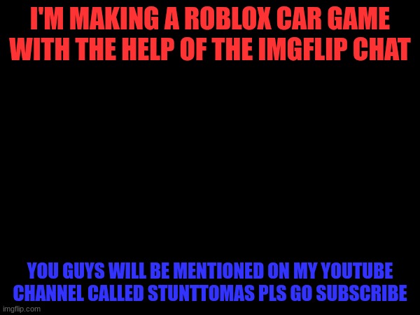 You guys shall help me | I'M MAKING A ROBLOX CAR GAME WITH THE HELP OF THE IMGFLIP CHAT; YOU GUYS WILL BE MENTIONED ON MY YOUTUBE CHANNEL CALLED STUNTTOMAS PLS GO SUBSCRIBE | image tagged in video games,roblox meme,help me | made w/ Imgflip meme maker