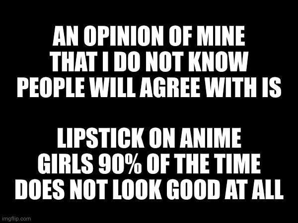 this really depends on who it is but something about anime girls with lipstick looks very weird | AN OPINION OF MINE THAT I DO NOT KNOW PEOPLE WILL AGREE WITH IS; LIPSTICK ON ANIME GIRLS 90% OF THE TIME DOES NOT LOOK GOOD AT ALL | made w/ Imgflip meme maker