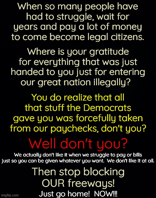 If you want to stay here and work then get a work visa!  Become a legal citizen.  Be productive not destructive. | When so many people have had to struggle, wait for years and pay a lot of money to come become legal citizens. Where is your gratitude for everything that was just handed to you just for entering our great nation illegally? You do realize that all that stuff the Democrats gave you was forcefully taken from our paychecks, don't you? Well don't you? We actually don't like it when we struggle to pay or bills just so you can be given whatever you want.  We don't like it at all. Then stop blocking
OUR freeways! Just go home!  NOW!!! | image tagged in stop freeloading,come here to work,don't come here to destroy | made w/ Imgflip meme maker