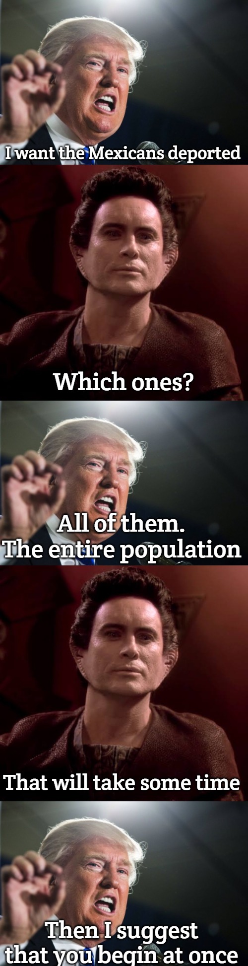 Trump's America | I want the Mexicans deported; Which ones? All of them. The entire population; That will take some time; Then I suggest that you begin at once | image tagged in donald trump,weyoun,slavic | made w/ Imgflip meme maker