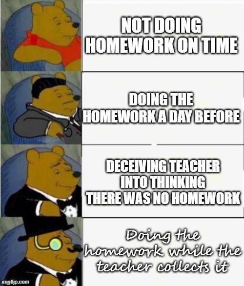 Homework | NOT DOING HOMEWORK ON TIME; DOING THE HOMEWORK A DAY BEFORE; DECEIVING TEACHER INTO THINKING THERE WAS NO HOMEWORK; Doing the homework while the teacher collects it | image tagged in tuxedo winnie the pooh 4 panel,homework | made w/ Imgflip meme maker