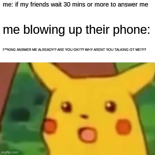 this goes to LOCALMUSICNERD in particular | me: if my friends wait 30 mins or more to answer me; me blowing up their phone:; F**KING ANSWER ME ALREADY!? ARE YOU OK!!?? WHY ARENT YOU TALKING OT ME!?!? | image tagged in memes,surprised pikachu | made w/ Imgflip meme maker