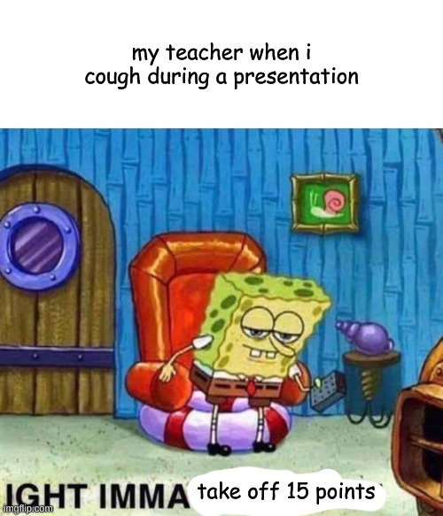 Spongebob Ight Imma Head Out | my teacher when i cough during a presentation; take off 15 points | image tagged in memes,spongebob ight imma head out | made w/ Imgflip meme maker