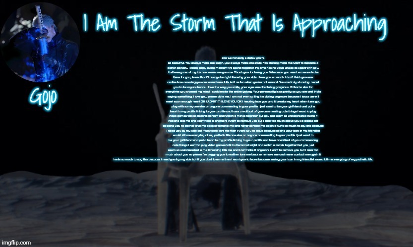Gojo's vergil template | can we honestly e date? you’re so beautiful. You always make me laugh, you always make me smile. You literally make me want to become a better person... I really enjoy every moment we spend together. My time has no value unless its spent with you. I tell everyone of my irls how awesome you are. Thank you for being you. Whenever you need someone to be there for you, know that i’ll always be right there by your side. I love you so much. I don’t think you ever realize how amazing you are sometimes. Life isn’t as fun when you’re not around. You are truly stunning. I want you to be my soulmate. I love the way you smile, your eyes are absolutely gorgeous. If I had a star for everytime you crossed my mind i could make the entire galaxy. Your personality is as pretty as you are and thats saying something. I love you, please date me. I am not even calling it e dating anymore because I know we will meet soon enough heart OK I ADMIT IT I LOVE YOU OK i hecking love you and it breaks my heart when i see you play with some; one else or anyone commenting in your profile i just want to be your girlfriend and put a heart in my profile linking to your profile and have a walltext of you commenting cute things i want to play video games talk in discord all night and watch a movie together but you just seem so uninsterested in me it hecking kills me and i cant take it anymore i want to remove you but i care too much about you so please i’m begging you to eaither love me back or remove me and never contact me again it hurts so much to say this because i need you by my side but if you dont love me then i want you to leave because seeing your icon in my friendlist would kill me everyday of my pathetic life.one else or anyone commenting in your profile i just want to be your girlfriend and put a heart in my profile linking to your profile and have a walltext of you commenting cute things i want to play video games talk in discord all night and watch a movie together but you just seem so uninsterested in me it hecking kills me and i cant take it anymore i want to remove you but i care too much about you so please i’m begging you to eaither love me back or remove me and never contact me again it hurts so much to say this because i need you by my side but if you dont love me then i want you to leave because seeing your icon in my friendlist would kill me everyday of my pathetic life. | image tagged in gojo's vergil template | made w/ Imgflip meme maker
