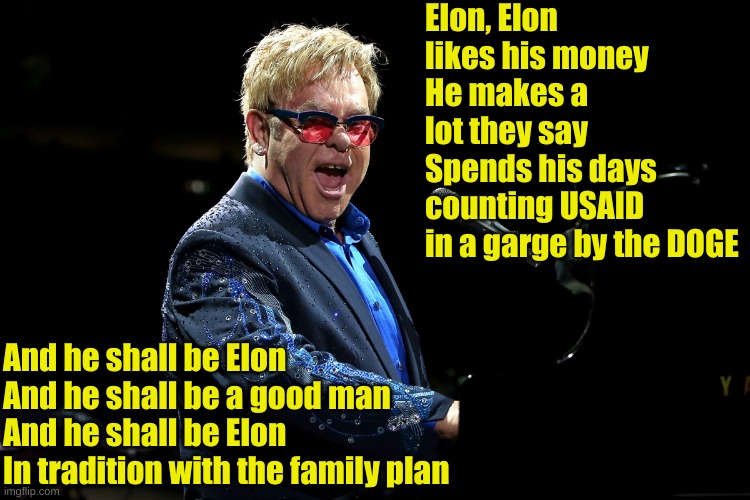 Oh Elon, Elon loves their money... | Elon, Elon likes his money
He makes a lot they say
Spends his days counting USAID
in a garge by the DOGE; And he shall be Elon
And he shall be a good man
And he shall be Elon
In tradition with the family plan | image tagged in elton john | made w/ Imgflip meme maker