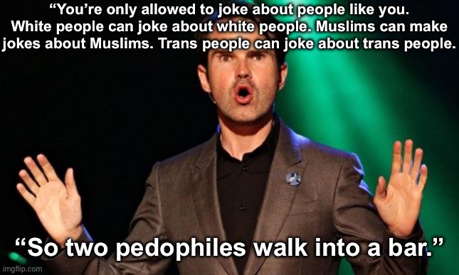 A lesson in good dark humor. | “You’re only allowed to joke about people like you. White people can joke about white people. Muslims can make jokes about Muslims. Trans people can joke about trans people. “So two pedophiles walk into a bar.” | image tagged in surprised jimmy carr | made w/ Imgflip meme maker