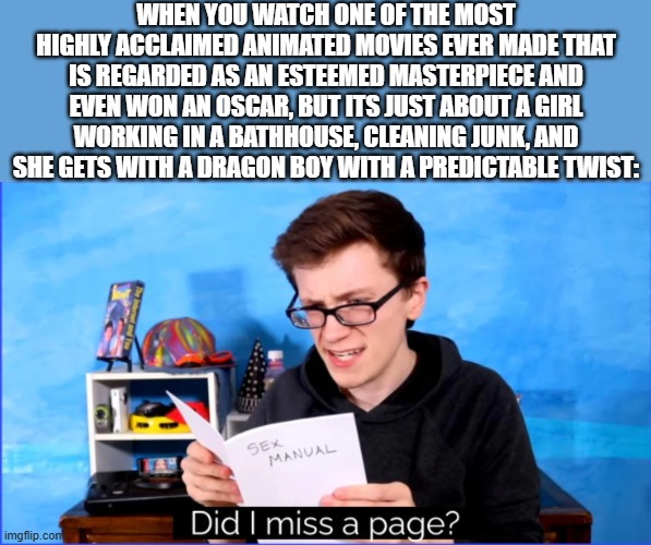 Can you critics please explain what I clearly don't see in Spirited Away | WHEN YOU WATCH ONE OF THE MOST HIGHLY ACCLAIMED ANIMATED MOVIES EVER MADE THAT IS REGARDED AS AN ESTEEMED MASTERPIECE AND EVEN WON AN OSCAR, BUT ITS JUST ABOUT A GIRL WORKING IN A BATHHOUSE, CLEANING JUNK, AND SHE GETS WITH A DRAGON BOY WITH A PREDICTABLE TWIST: | image tagged in did i miss a page,wait what,spirit,little girl running away,dragon,boy | made w/ Imgflip meme maker