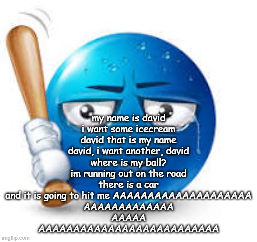 blue bat emoji | my name is david
i want some icecream
david that is my name
david, i want another, david
where is my ball?
im running out on the road
there is a car
and it is going to hit me AAAAAAAAAAAAAAAAAAAA
AAAAAAAAAAAAA
AAAAA
AAAAAAAAAAAAAAAAAAAAAAAAAA | image tagged in blue bat emoji | made w/ Imgflip meme maker