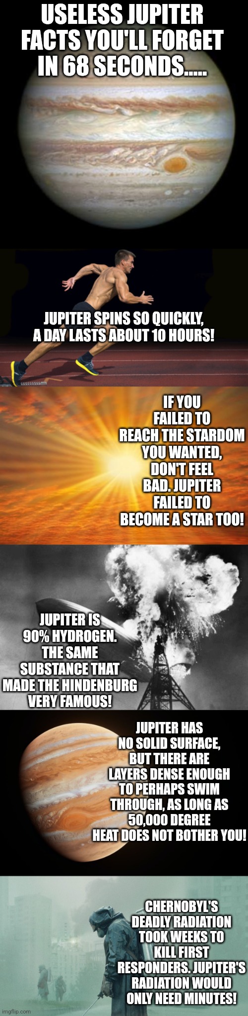 Jupiter facts you don't care about.... | USELESS JUPITER FACTS YOU'LL FORGET IN 68 SECONDS..... JUPITER SPINS SO QUICKLY, A DAY LASTS ABOUT 10 HOURS! IF YOU FAILED TO REACH THE STARDOM YOU WANTED, DON'T FEEL BAD. JUPITER FAILED TO BECOME A STAR TOO! JUPITER IS 90% HYDROGEN. THE SAME SUBSTANCE THAT MADE THE HINDENBURG VERY FAMOUS! JUPITER HAS NO SOLID SURFACE, BUT THERE ARE LAYERS DENSE ENOUGH TO PERHAPS SWIM THROUGH, AS LONG AS 50,000 DEGREE HEAT DOES NOT BOTHER YOU! CHERNOBYL'S DEADLY RADIATION TOOK WEEKS TO KILL FIRST RESPONDERS. JUPITER'S RADIATION WOULD ONLY NEED MINUTES! | image tagged in jupiter,runner,sunshine,hindenburg,chernobyl,and that's a fact | made w/ Imgflip meme maker